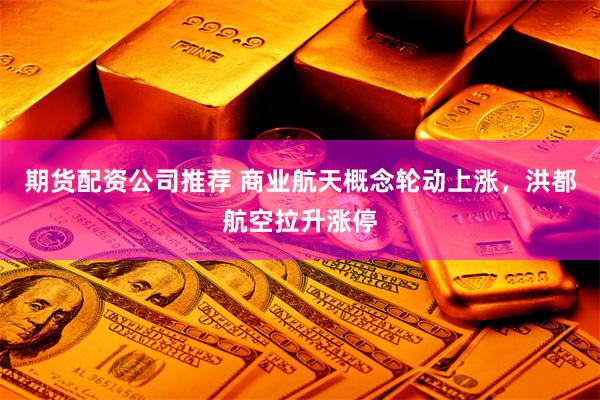 期货配资公司推荐 商业航天概念轮动上涨，洪都航空拉升涨停