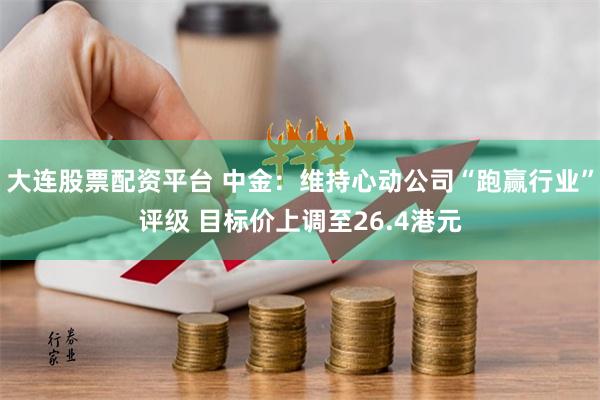 大连股票配资平台 中金：维持心动公司“跑赢行业”评级 目标价上调至26.4港元