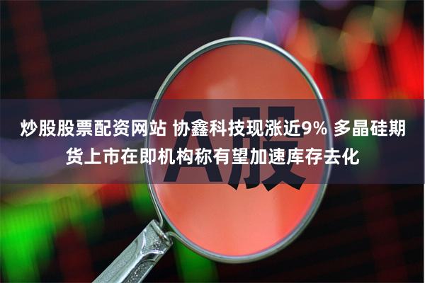 炒股股票配资网站 协鑫科技现涨近9% 多晶硅期货上市在即机构称有望加速库存去化