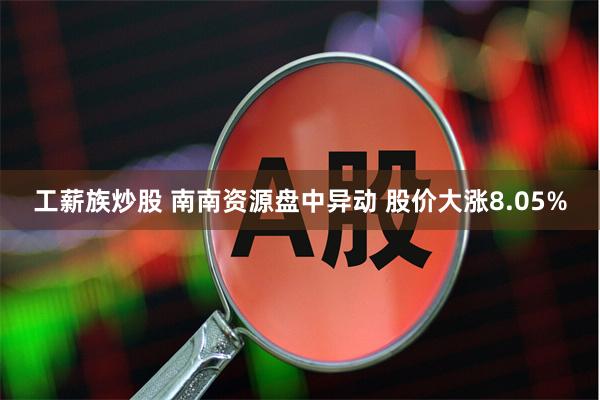 工薪族炒股 南南资源盘中异动 股价大涨8.05%