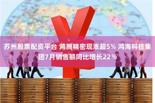 苏州股票配资平台 鸿腾精密现涨超5% 鸿海科技集团7月销售额同比增长22％