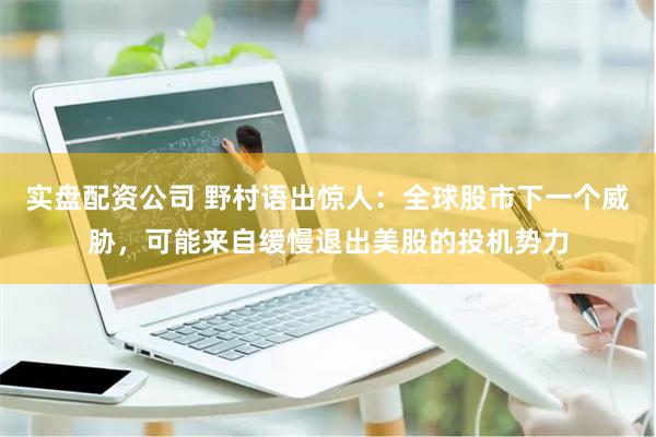 实盘配资公司 野村语出惊人：全球股市下一个威胁，可能来自缓慢退出美股的投机势力
