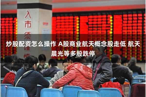 炒股配资怎么操作 A股商业航天概念股走低 航天晨光等多股跌停