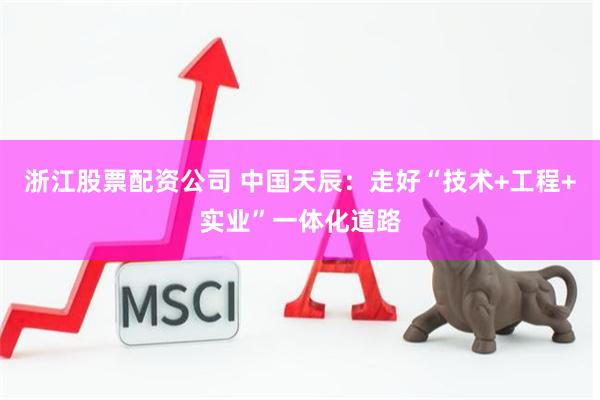 浙江股票配资公司 中国天辰：走好“技术+工程+实业”一体化道路