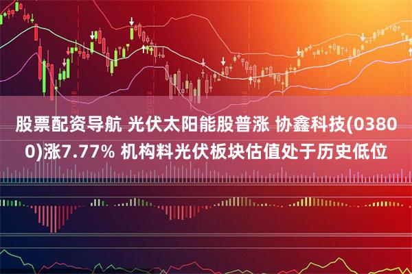 股票配资导航 光伏太阳能股普涨 协鑫科技(03800)涨7.77% 机构料光伏板块估值处于历史低位