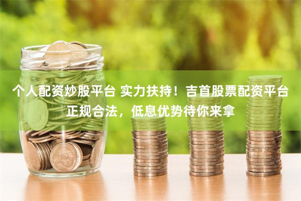 个人配资炒股平台 实力扶持！吉首股票配资平台正规合法，低息优势待你来拿
