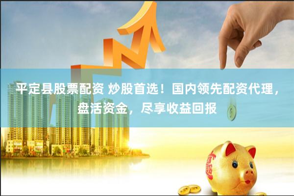 平定县股票配资 炒股首选！国内领先配资代理，盘活资金，尽享收益回报