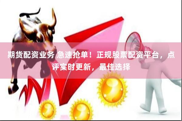 期货配资业务 急速抢单！正规股票配资平台，点评实时更新，最佳选择
