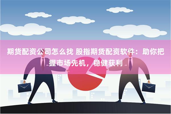 期货配资公司怎么找 股指期货配资软件：助你把握市场先机，稳健获利