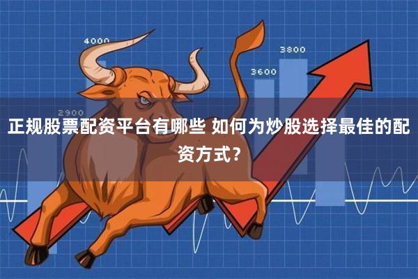 正规股票配资平台有哪些 如何为炒股选择最佳的配资方式？