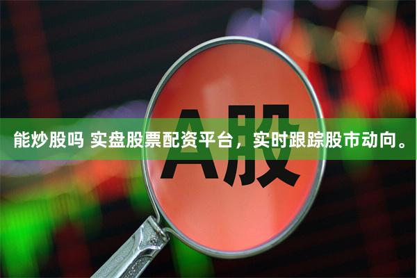 能炒股吗 实盘股票配资平台，实时跟踪股市动向。