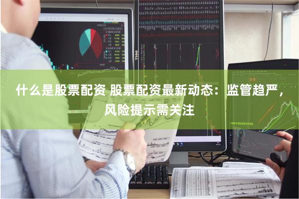 什么是股票配资 股票配资最新动态：监管趋严，风险提示需关注