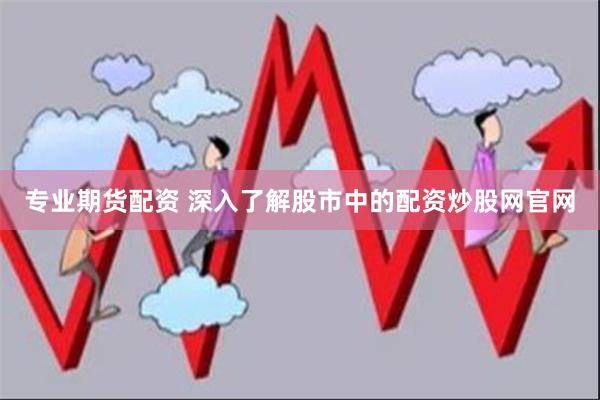 专业期货配资 深入了解股市中的配资炒股网官网