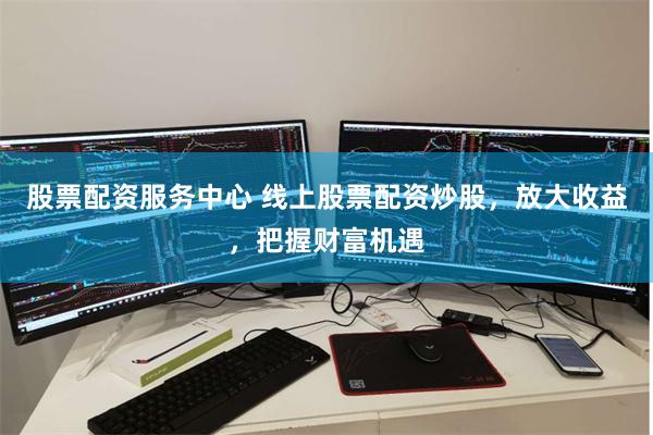 股票配资服务中心 线上股票配资炒股，放大收益，把握财富机遇