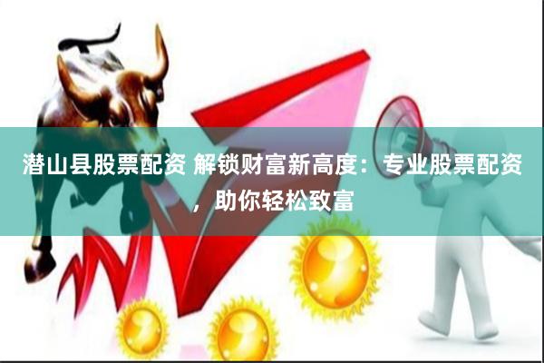 潜山县股票配资 解锁财富新高度：专业股票配资，助你轻松致富