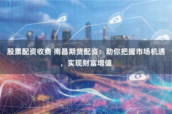 股票配资收费 南昌期货配资：助你把握市场机遇，实现财富增值