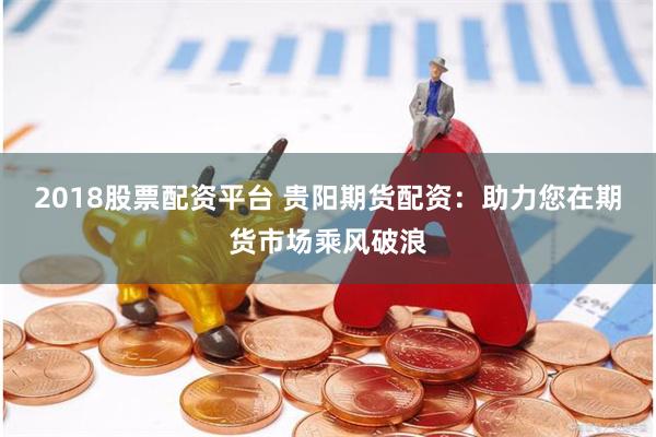 2018股票配资平台 贵阳期货配资：助力您在期货市场乘风破浪