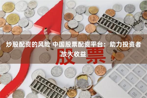 炒股配资的风险 中国股票配资平台：助力投资者放大收益