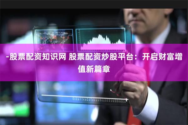 -股票配资知识网 股票配资炒股平台：开启财富增值新篇章