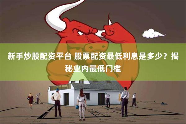 新手炒股配资平台 股票配资最低利息是多少？揭秘业内最低门槛