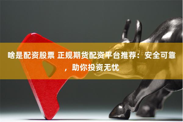 啥是配资股票 正规期货配资平台推荐：安全可靠，助你投资无忧
