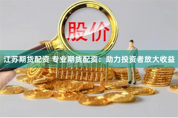 江苏期货配资 专业期货配资：助力投资者放大收益