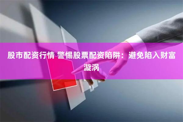 股市配资行情 警惕股票配资陷阱：避免陷入财富漩涡