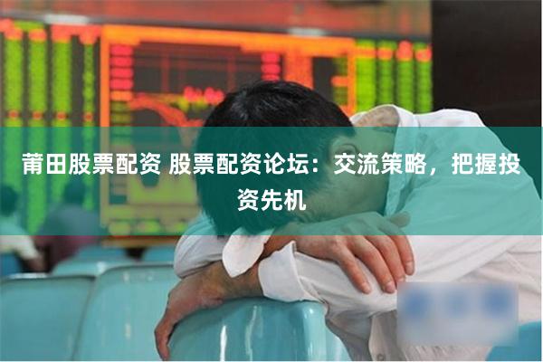 莆田股票配资 股票配资论坛：交流策略，把握投资先机