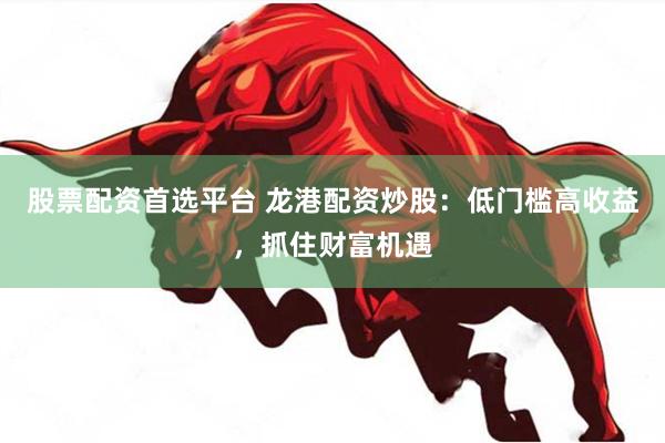 股票配资首选平台 龙港配资炒股：低门槛高收益，抓住财富机遇