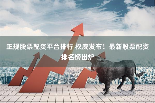 正规股票配资平台排行 权威发布！最新股票配资排名榜出炉