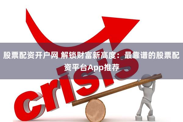 股票配资开户网 解锁财富新高度：最靠谱的股票配资平台App推荐