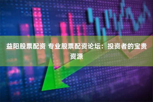 益阳股票配资 专业股票配资论坛：投资者的宝贵资源