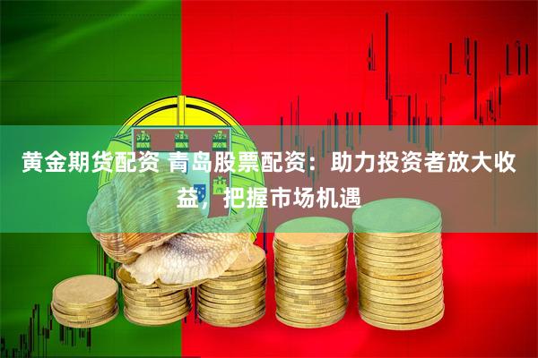 黄金期货配资 青岛股票配资：助力投资者放大收益，把握市场机遇