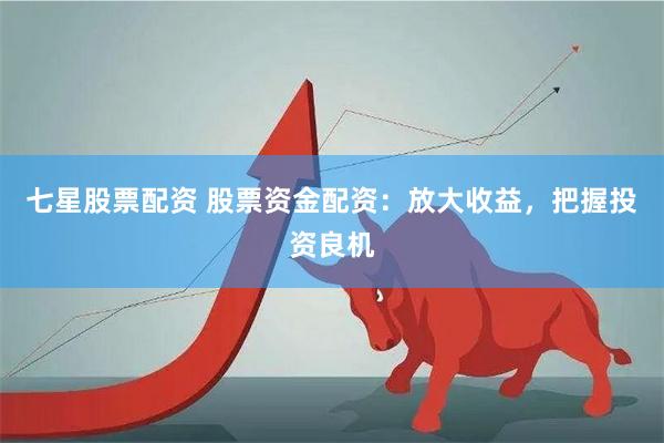 七星股票配资 股票资金配资：放大收益，把握投资良机