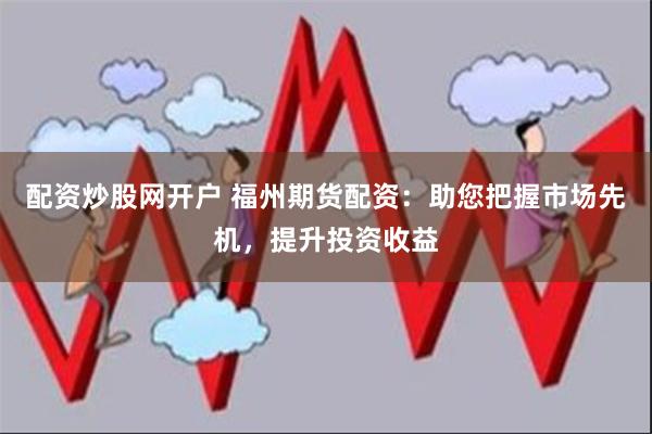配资炒股网开户 福州期货配资：助您把握市场先机，提升投资收益