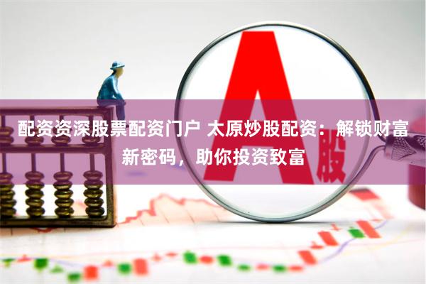 配资资深股票配资门户 太原炒股配资：解锁财富新密码，助你投资致富