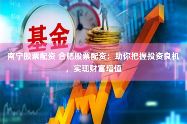 南宁股票配资 合肥股票配资：助你把握投资良机，实现财富增值