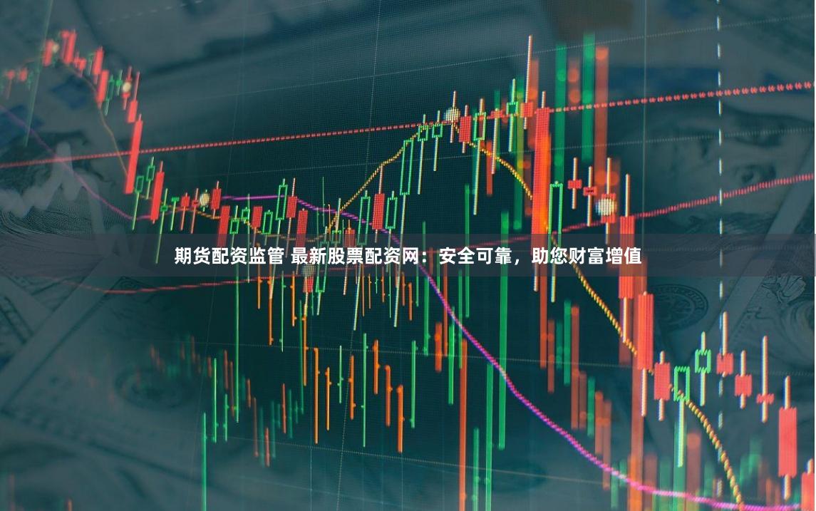 期货配资监管 最新股票配资网：安全可靠，助您财富增值