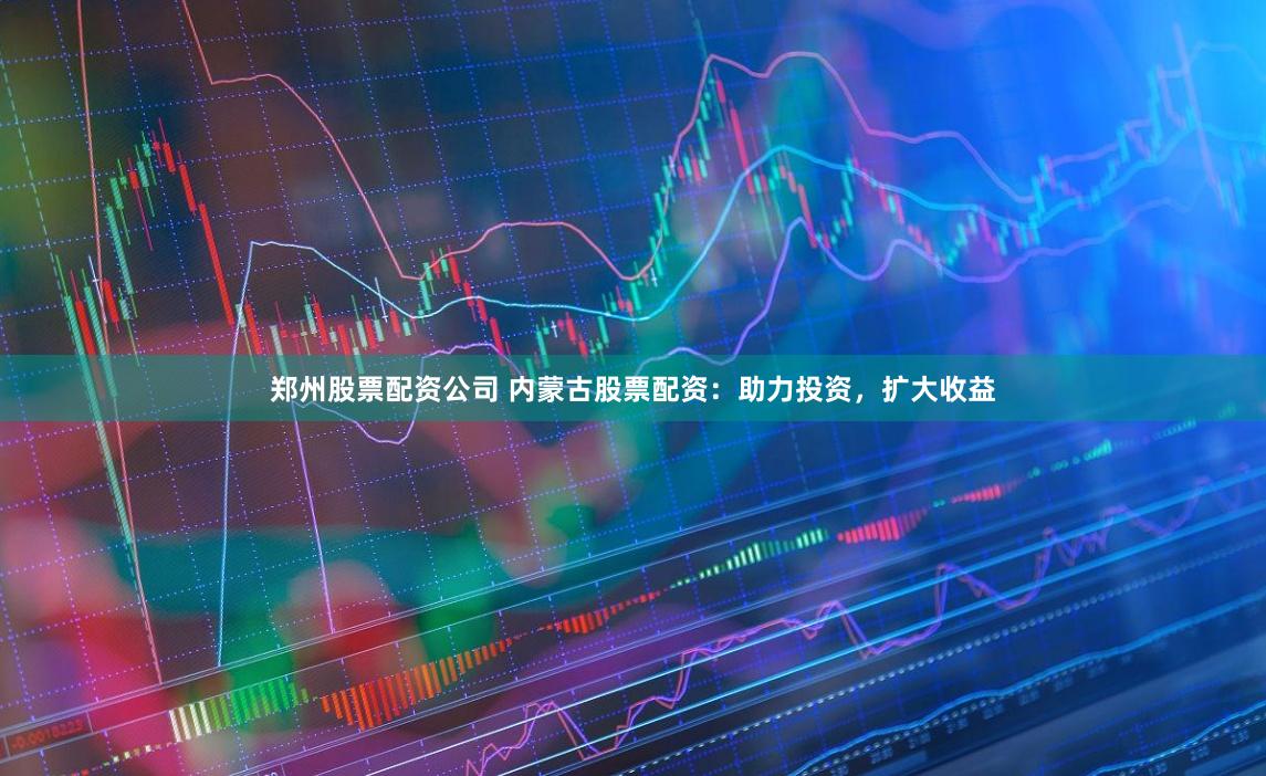 郑州股票配资公司 内蒙古股票配资：助力投资，扩大收益