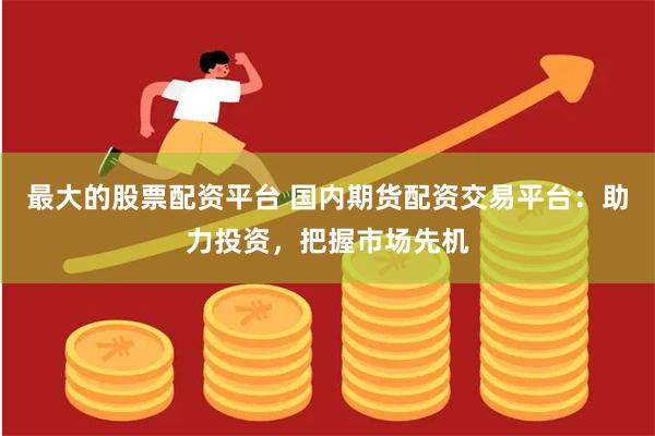 最大的股票配资平台 国内期货配资交易平台：助力投资，把握市场先机