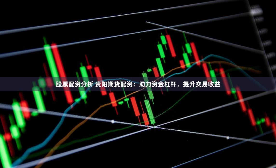股票配资分析 贵阳期货配资：助力资金杠杆，提升交易收益