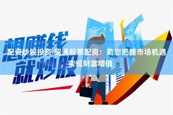 配资炒股投资 昭通股票配资：助您把握市场机遇，实现财富增值