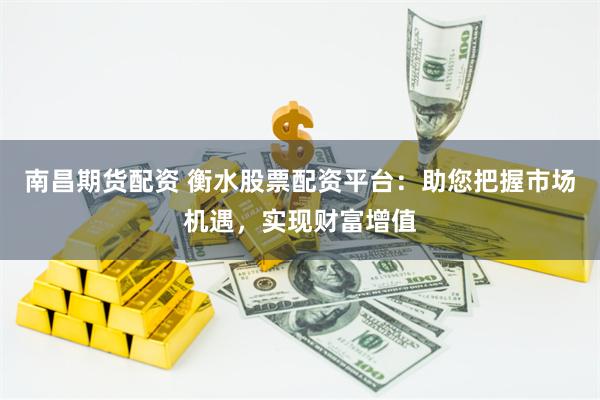 南昌期货配资 衡水股票配资平台：助您把握市场机遇，实现财富增值