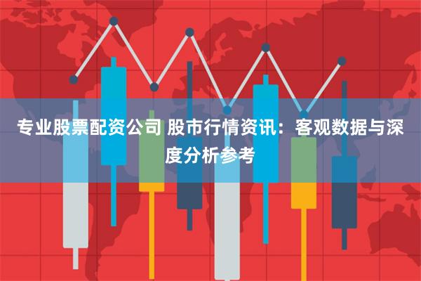 专业股票配资公司 股市行情资讯:客观数据与深度分析参考