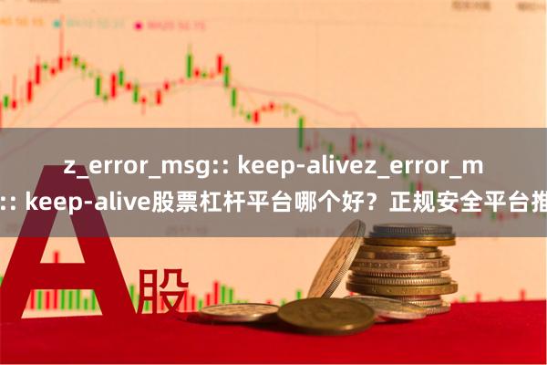 z_error_msg:: keep-alivez_error_msg:: keep-alive股票杠杆平台哪个好？正规安全平台推荐